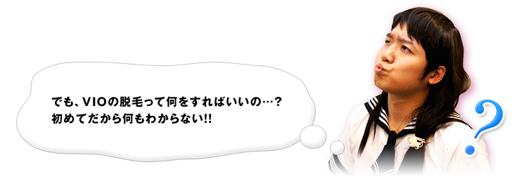 でも、VIOの脱毛って何をすればいいの…？初めてだから何もわからない！！