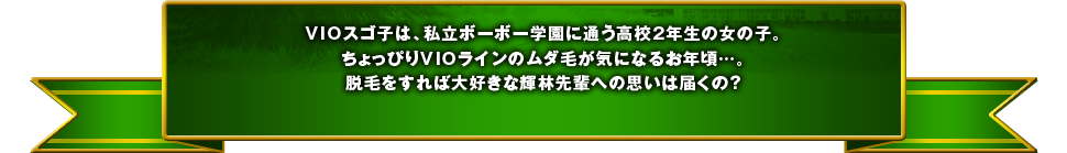 VIOスゴ子は、私立ボーボー学園に通う高校2年生の女の子。ちょっぴりVIOラインのムダ毛が気になるお年頃…。脱毛をすれば大好きな輝林先輩への思いは届くの？